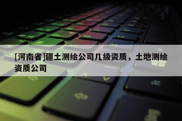 [河南省]疆土測繪公司幾級資質，土地測繪資質公司