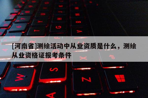 [河南省]測繪活動中從業資質是什么，測繪從業資格證報考條件
