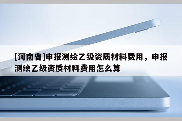 [河南省]申報(bào)測(cè)繪乙級(jí)資質(zhì)材料費(fèi)用，申報(bào)測(cè)繪乙級(jí)資質(zhì)材料費(fèi)用怎么算