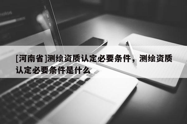 [河南省]測繪資質(zhì)認(rèn)定必要條件，測繪資質(zhì)認(rèn)定必要條件是什么