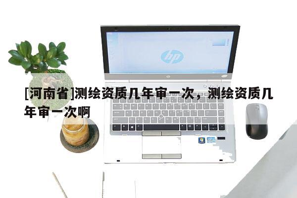 [河南省]測(cè)繪資質(zhì)幾年審一次，測(cè)繪資質(zhì)幾年審一次啊