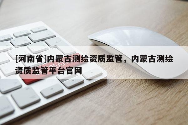 [河南省]內蒙古測繪資質監管，內蒙古測繪資質監管平臺官網