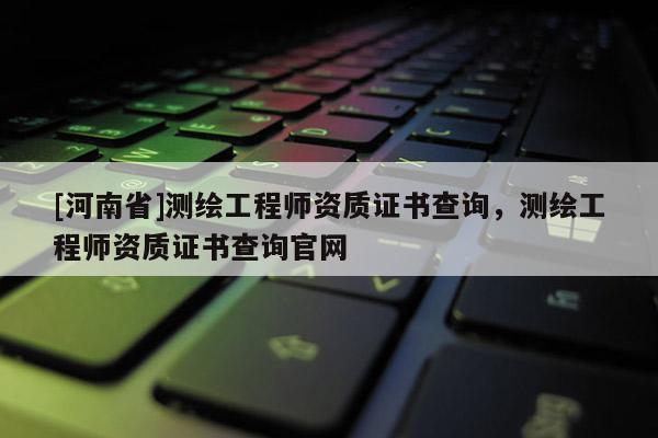 [河南省]測(cè)繪工程師資質(zhì)證書(shū)查詢，測(cè)繪工程師資質(zhì)證書(shū)查詢官網(wǎng)