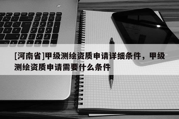 [河南省]甲級測繪資質申請詳細條件，甲級測繪資質申請需要什么條件