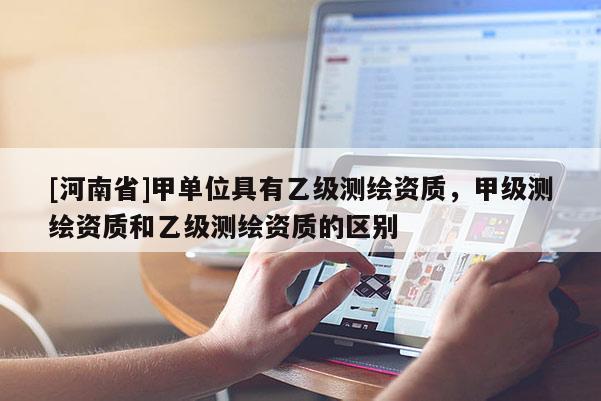 [河南省]甲單位具有乙級(jí)測(cè)繪資質(zhì)，甲級(jí)測(cè)繪資質(zhì)和乙級(jí)測(cè)繪資質(zhì)的區(qū)別