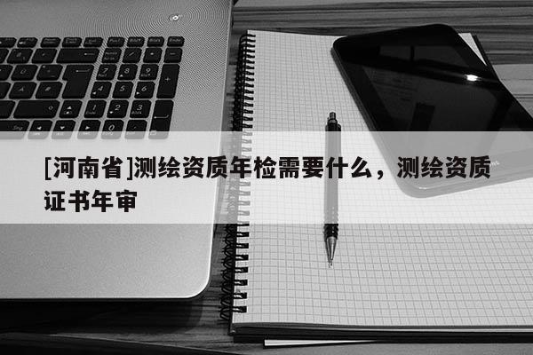 [河南省]測(cè)繪資質(zhì)年檢需要什么，測(cè)繪資質(zhì)證書年審