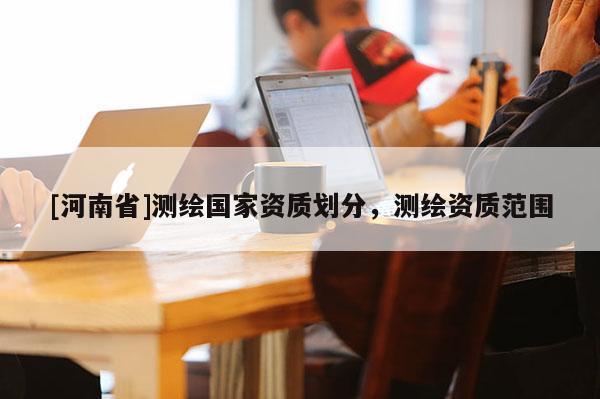 [河南省]測(cè)繪國家資質(zhì)劃分，測(cè)繪資質(zhì)范圍