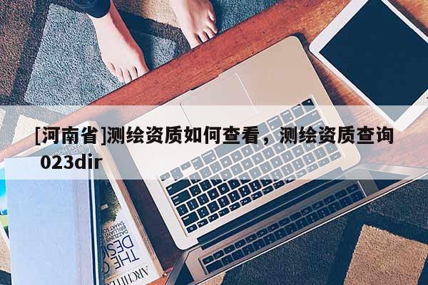 [河南省]測(cè)繪資質(zhì)如何查看，測(cè)繪資質(zhì)查詢 023dir