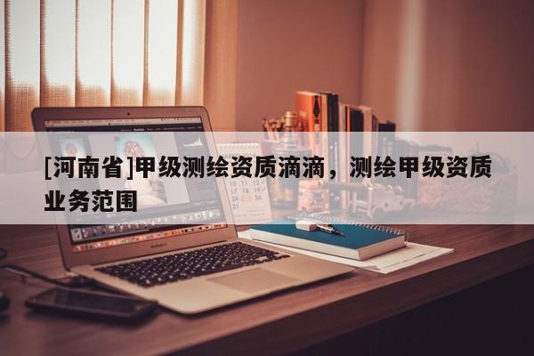 [河南省]甲級測繪資質(zhì)滴滴，測繪甲級資質(zhì)業(yè)務(wù)范圍
