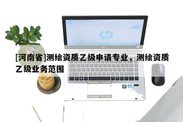 [河南省]測繪資質(zhì)乙級申請專業(yè)，測繪資質(zhì)乙級業(yè)務(wù)范圍
