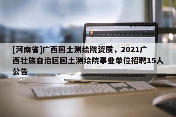 [河南省]廣西國土測繪院資質(zhì)，2021廣西壯族自治區(qū)國土測繪院事業(yè)單位 *** 15人公告
