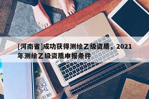 [河南省]成功獲得測繪乙級資質(zhì)，2021年測繪乙級資質(zhì)申報(bào)條件