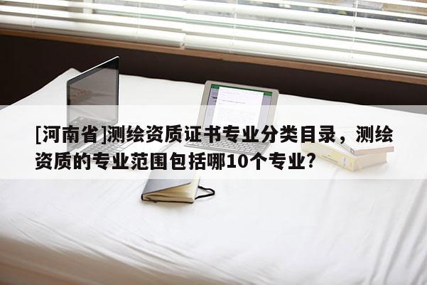 [河南省]測繪資質(zhì)證書專業(yè)分類目錄，測繪資質(zhì)的專業(yè)范圍包括哪10個專業(yè)?