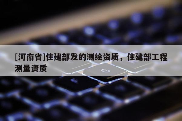 [河南省]住建部發(fā)的測(cè)繪資質(zhì)，住建部工程測(cè)量資質(zhì)