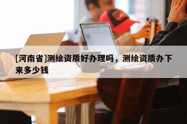 [河南省]測繪資質(zhì)好辦理嗎，測繪資質(zhì)辦下來多少錢
