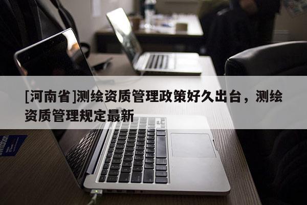 [河南省]測繪資質管理政策好久出臺，測繪資質管理規定最新