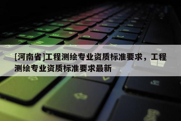 [河南省]工程測繪專業(yè)資質(zhì)標(biāo)準(zhǔn)要求，工程測繪專業(yè)資質(zhì)標(biāo)準(zhǔn)要求最新