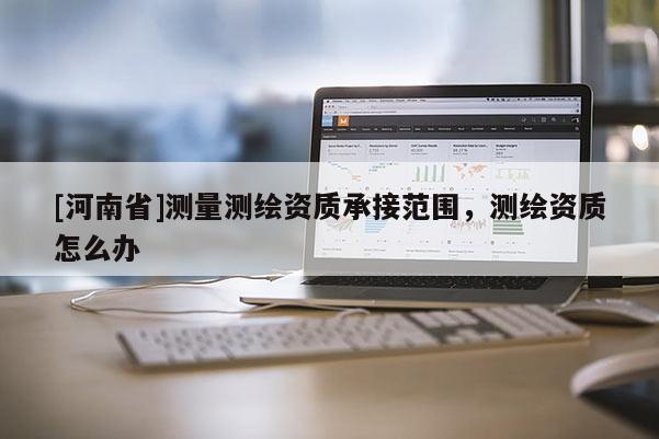 [河南省]測量測繪資質承接范圍，測繪資質怎么辦
