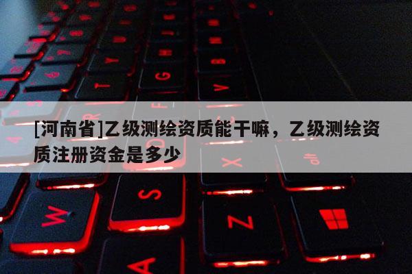 [河南省]乙級測繪資質能干嘛，乙級測繪資質注冊資金是多少