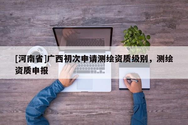 [河南省]廣西初次申請(qǐng)測繪資質(zhì)級(jí)別，測繪資質(zhì)申報(bào)