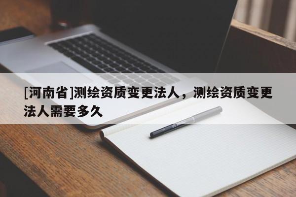 [河南省]測(cè)繪資質(zhì)變更法人，測(cè)繪資質(zhì)變更法人需要多久