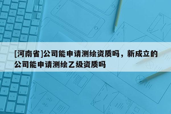 [河南省]公司能申請測繪資質嗎，新成立的公司能申請測繪乙級資質嗎