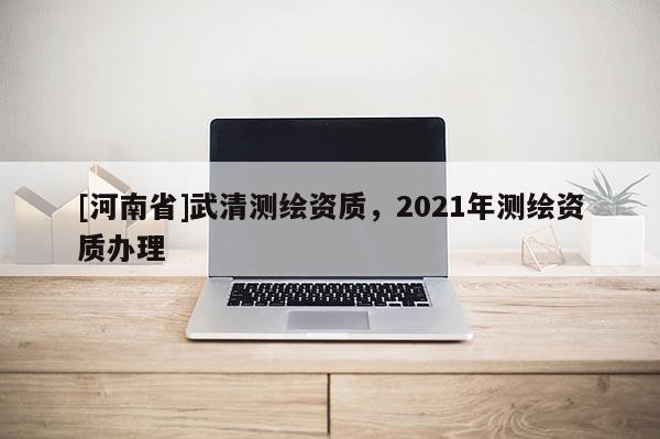 [河南省]武清測繪資質，2021年測繪資質辦理