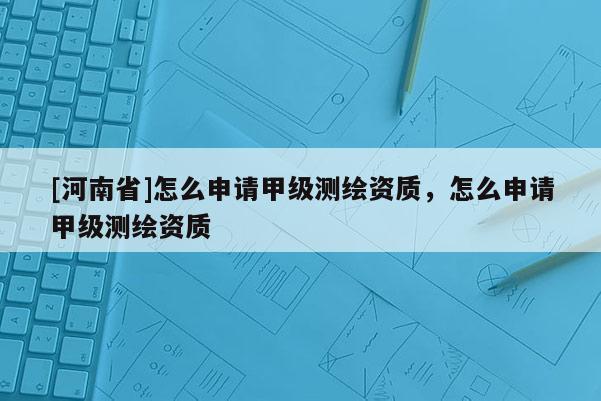 [河南省]怎么申請甲級測繪資質(zhì)，怎么申請甲級測繪資質(zhì)