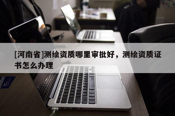 [河南省]測繪資質哪里審批好，測繪資質證書怎么辦理