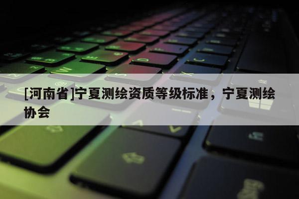 [河南省]寧夏測(cè)繪資質(zhì)等級(jí)標(biāo)準(zhǔn)，寧夏測(cè)繪協(xié)會(huì)