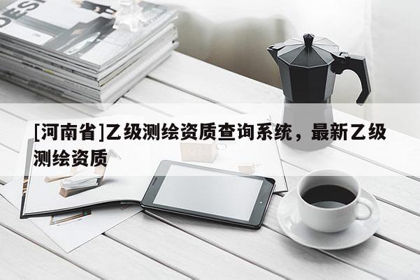[河南省]乙級測繪資質(zhì)查詢系統(tǒng)，最新乙級測繪資質(zhì)