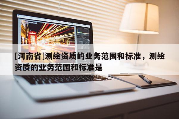 [河南省]測繪資質的業務范圍和標準，測繪資質的業務范圍和標準是