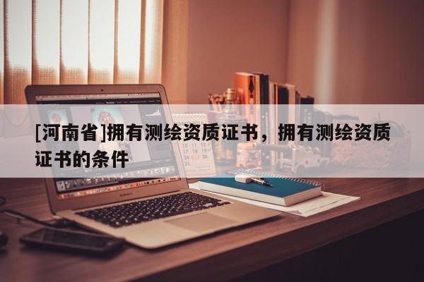 [河南省]擁有測繪資質證書，擁有測繪資質證書的條件