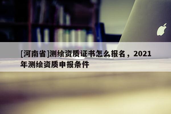 [河南省]測繪資質證書怎么報名，2021年測繪資質申報條件