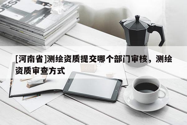 [河南省]測(cè)繪資質(zhì)提交哪個(gè)部門審核，測(cè)繪資質(zhì)審查方式