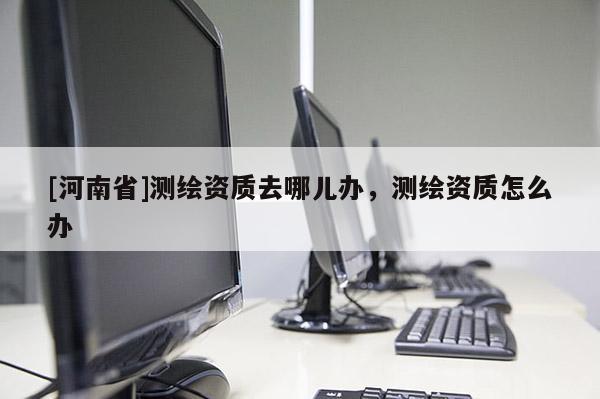[河南省]測繪資質去哪兒辦，測繪資質怎么辦