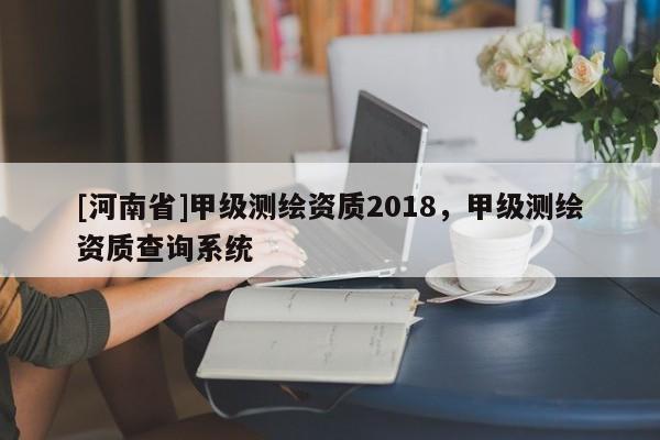 [河南省]甲級(jí)測繪資質(zhì)2018，甲級(jí)測繪資質(zhì)查詢系統(tǒng)