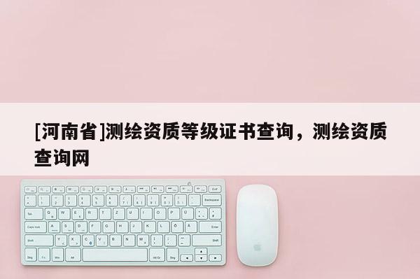 [河南省]測繪資質等級證書查詢，測繪資質查詢網