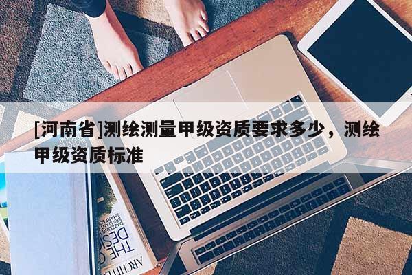[河南省]測(cè)繪測(cè)量甲級(jí)資質(zhì)要求多少，測(cè)繪甲級(jí)資質(zhì)標(biāo)準(zhǔn)
