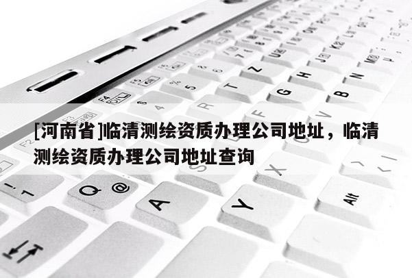 [河南省]臨清測繪資質(zhì)辦理公司地址，臨清測繪資質(zhì)辦理公司地址查詢