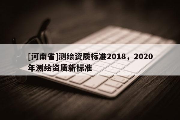 [河南省]測繪資質標準2018，2020年測繪資質新標準