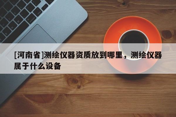 [河南省]測繪儀器資質放到哪里，測繪儀器屬于什么設備