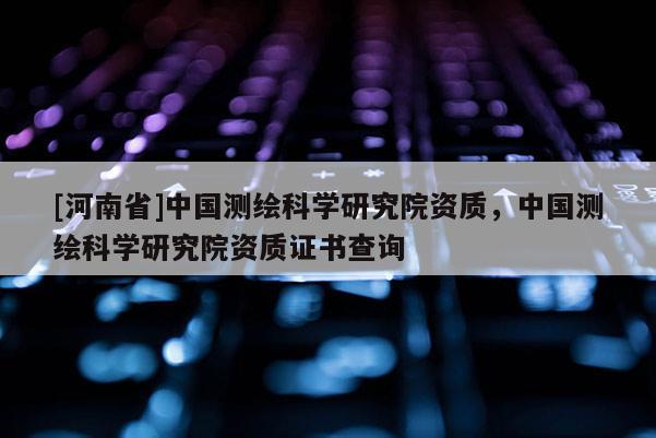 [河南省]中國測繪科學研究院資質，中國測繪科學研究院資質證書查詢