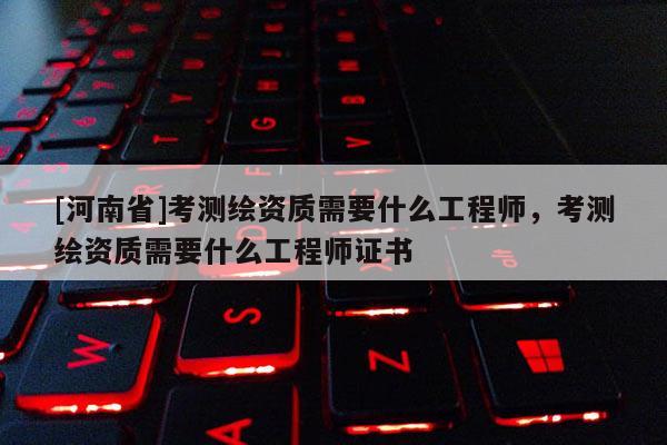 [河南省]考測繪資質需要什么工程師，考測繪資質需要什么工程師證書