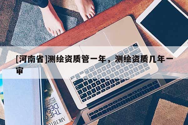 [河南省]測繪資質管一年，測繪資質幾年一審