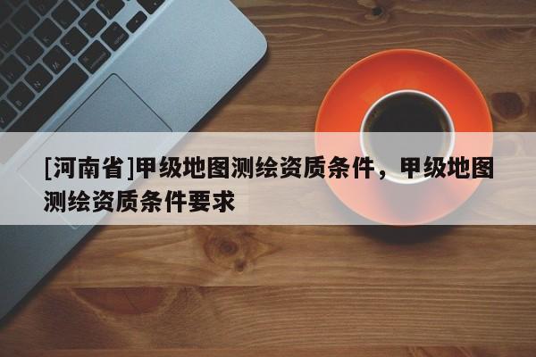 [河南省]甲級地圖測繪資質(zhì)條件，甲級地圖測繪資質(zhì)條件要求