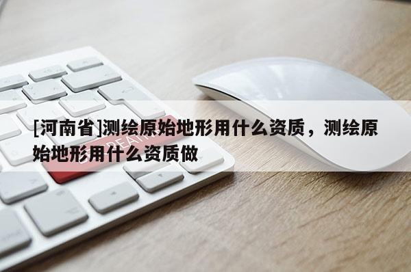 [河南省]測繪原始地形用什么資質(zhì)，測繪原始地形用什么資質(zhì)做