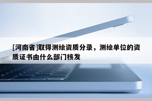 [河南省]取得測繪資質(zhì)分錄，測繪單位的資質(zhì)證書由什么部門核發(fā)