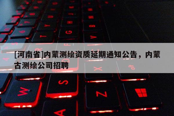 [河南省]內(nèi)蒙測繪資質(zhì)延期通知公告，內(nèi)蒙古測繪公司招聘