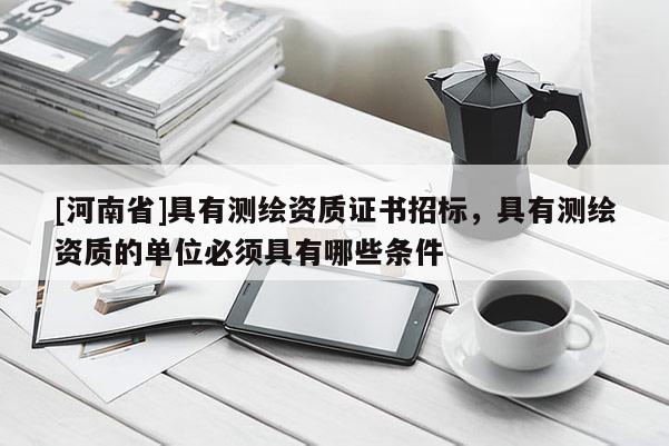 [河南省]具有測繪資質(zhì)證書招標，具有測繪資質(zhì)的單位必須具有哪些條件